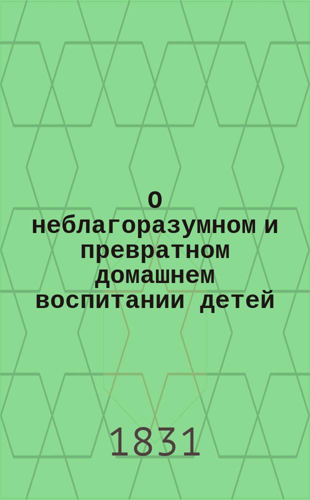 О неблагоразумном и превратном домашнем воспитании детей : В примерах, по способу Сальцмана Кн. для родителей и наставников. Ч. 1-2. Ч. 1