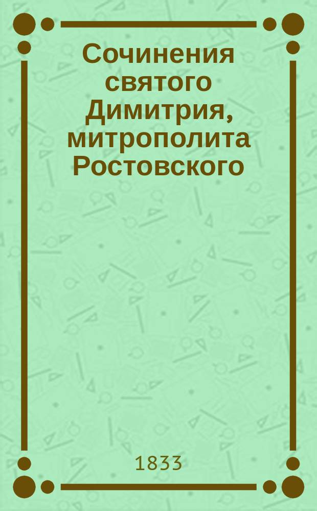 Сочинения святого Димитрия, митрополита Ростовского : [В 5 т.]. Т. 1 : Содержащий в себе разные небольшие сего святителя творения, с присовокуплением жития его и келеных записок