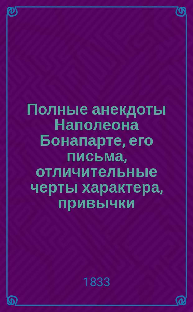 Полные анекдоты Наполеона Бонапарте, его письма, отличительные черты характера, привычки, мысли о разных предметах, достопамятные изречения и мнения о его маршалах, генералах и других известных особах в Европе, собранные переводом из разных иностранных авторов, как то: Бурьеня, статс-секретаря его, Сегюра, Тушар-Лафосса... и других, и служащие продолжением истории Наполеона Вальтера Скотта и других на российском языке изданных : Ч. 1-2. Ч. 2