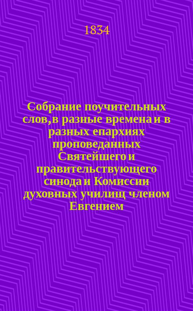 Собрание поучительных слов, в разные времена и в разных епархиях проповеданных Святейшего и правительствующего синода и Комиссии духовных училищ членом Евгением, митрополитом Киевским и Галицким, Киево-Печерской лавры священноархимандритом и разных орденов кавалером : Ч. 1-4. Ч. 1