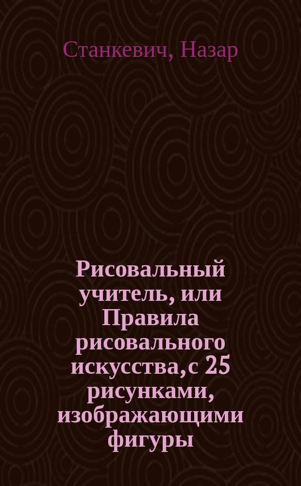 Рисовальный учитель, или Правила рисовального искусства, с 25 рисунками, изображающими фигуры, цветы и ландшафты, с кратким толкованием о пропорции человеческого тела
