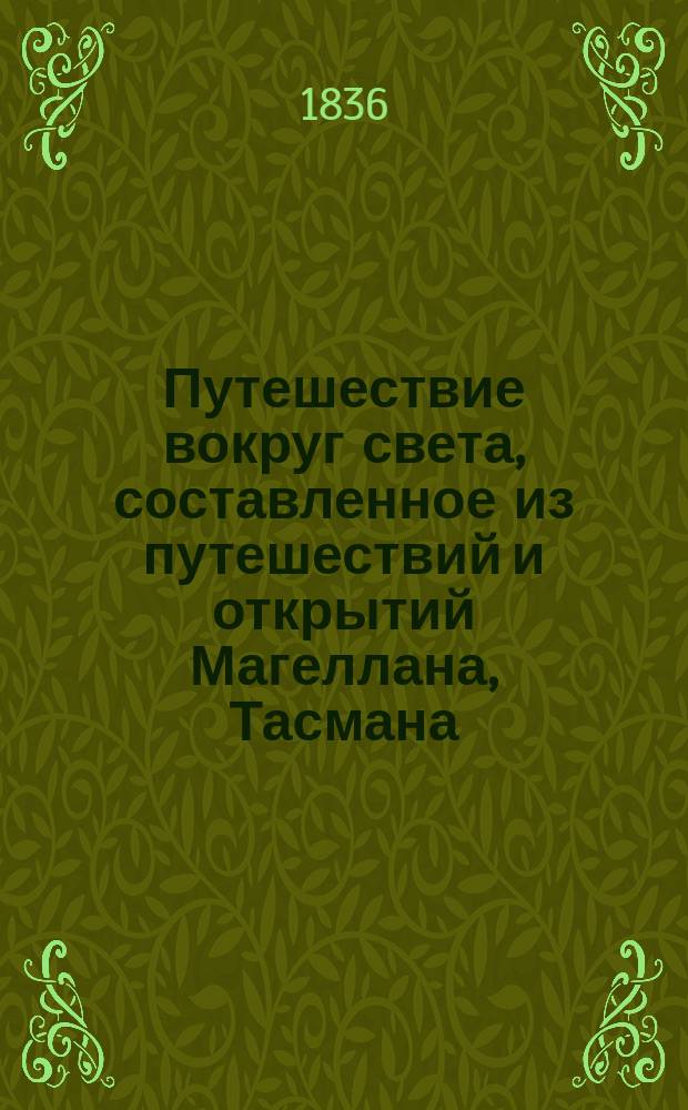 Путешествие вокруг света, составленное из путешествий и открытий Магеллана, Тасмана, Дампиера [и др.] : С картами и многочисл. собр. изображений, грав. на меди, с рис. извест. г. Сенсона, рисовальщика совершившего путешествие с Дюмон-Дюрвилем на Астролябии. Ч. 1-4. Ч. 1