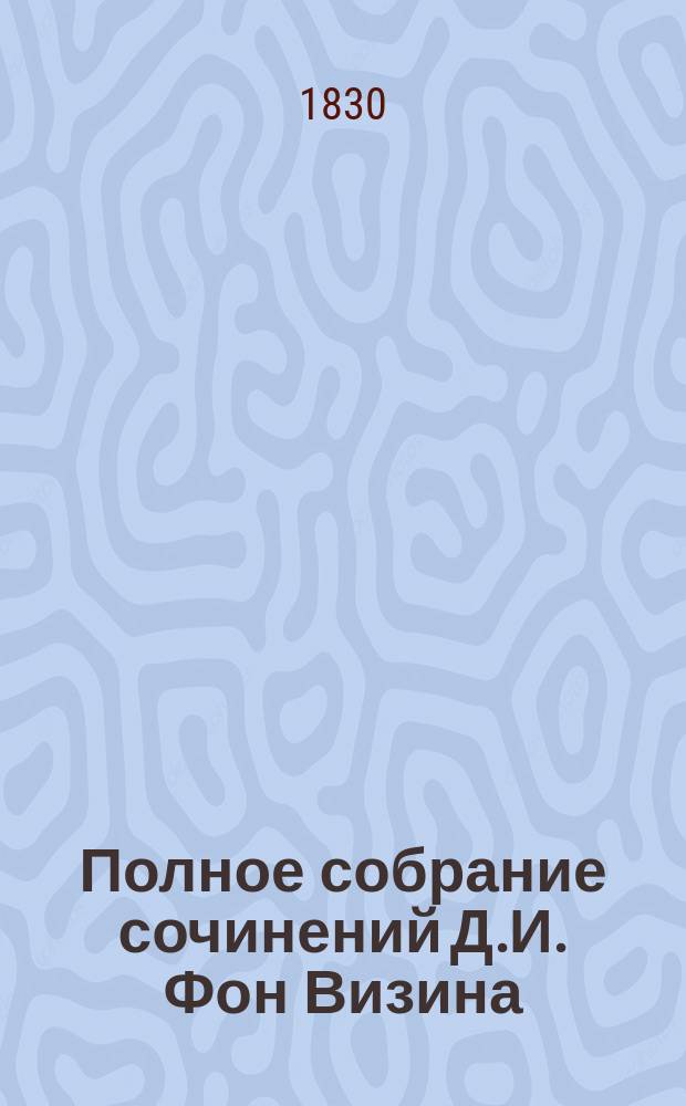 Полное собрание сочинений Д.И. Фон Визина : Ч. 1-4. Ч. 4 : [Известие о жизни и сочинениях Д.И. фон Визина. Жизнь графа Никиты Ивановича Панина Письмо к О.Н. Козодавлеву о плане Российского словаря Письма к Ивану Перфильевичу Елагину Письма к родителям Опыт Российского сословника Примечание на критику, касающуюся до опыта Российского сословника Вопросы фон Визина и ответы имп. Екатерины Второй Письмо к г. сочинителю былей и небылиц от сочинителя вопросов Челобитная Российской Минерве от российских писателей Каллисфен, греческая повесть Размышление о суетной жизни человеческой Стихотворения: К уму моему. Послание к слугам моим, Шумилову, Ваньке и Петрушке. Лисица-кознодей, басня]