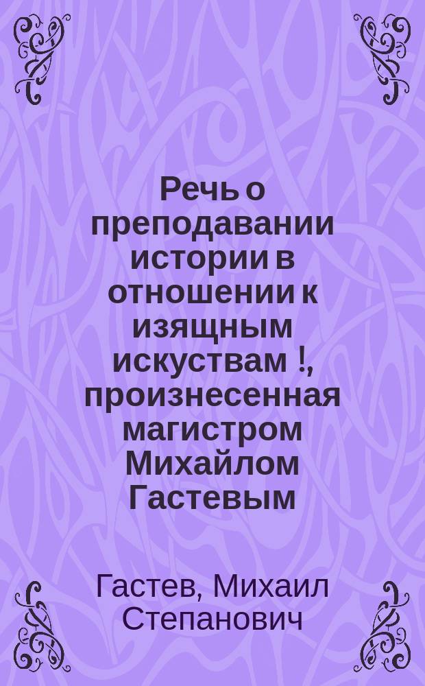 Речь о преподавании истории в отношении к изящным искуствам [!], произнесенная магистром Михайлом Гастевым
