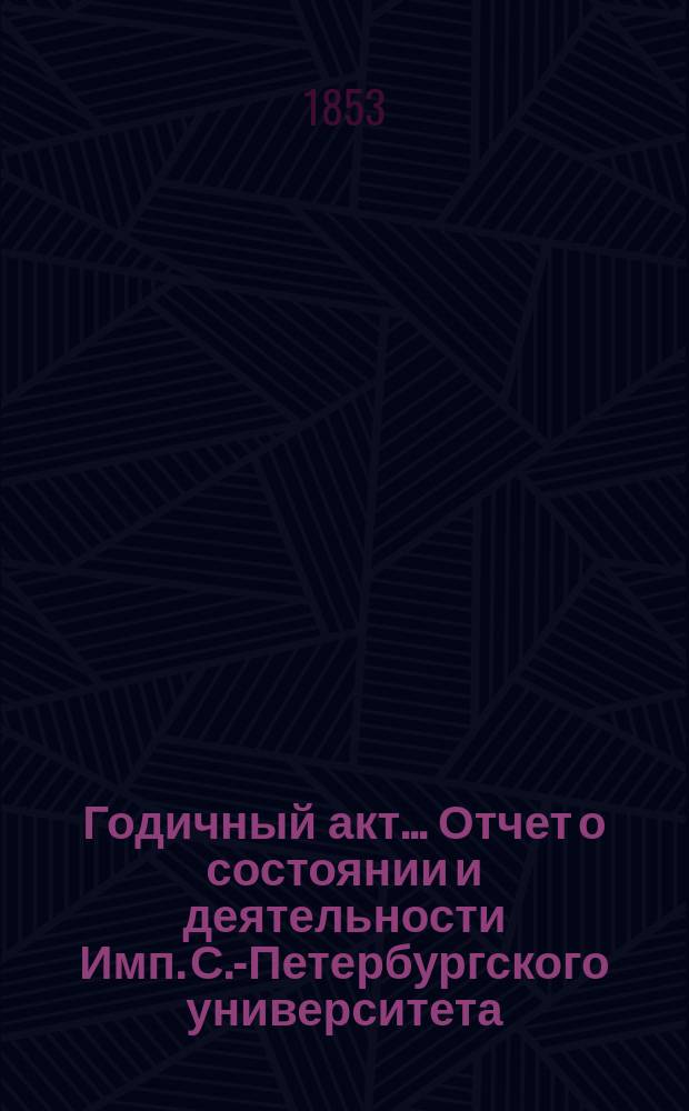Годичный акт... Отчет о состоянии и деятельности Имп. С.-Петербургского университета... бывший 8 февраля 1853 года : бывший 8 февраля 1853 года ; [Отчет... за 1852 г. ректора П.А. Плетнева, речь проф. И.Я. Горлова и соч. проф. М.С. Куторги и П.А. Ильенкова]