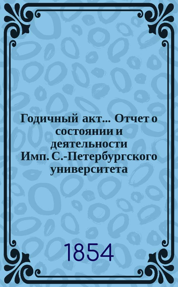 Годичный акт... Отчет о состоянии и деятельности Имп. С.-Петербургского университета... бывший 8 февраля 1854 года : бывший 8 февраля 1854 года ; [Отчет... за 1853 г. ректора П.А. Плетнева, речь проф. А.В. Никитенко и соч. проф. А.А. Воскресенского и С.М. Усова]