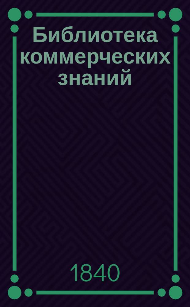 Библиотека коммерческих знаний : Отд. 1-. Отд. 4 : Узаконения России и главных иностранных государств по коммерческо-хозяйственной части