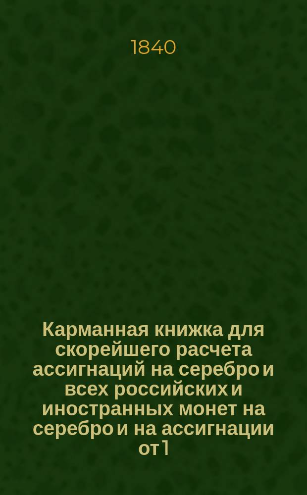 Карманная книжка для скорейшего расчета ассигнаций на серебро и всех российских и иностранных монет на серебро и на ассигнации от 1/2 копейки и до 1,000000 рублей, по установленному курсу постоянному 350 копеек за один серебряный рубль на основании высочайшего манифеста в 1-й день июля 1839 года состоявшегося