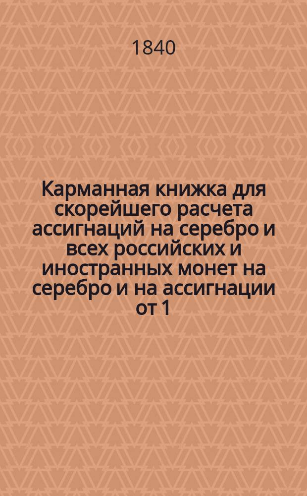 Карманная книжка для скорейшего расчета ассигнаций на серебро и всех российских и иностранных монет на серебро и на ассигнации от 1/2 копейки и до 1,000000 рублей, по установленному курсу постоянному 350 копеек за один серебряный рубль на основании высочайшего манифеста в 1-й день июля 1839 года состоявшегося
