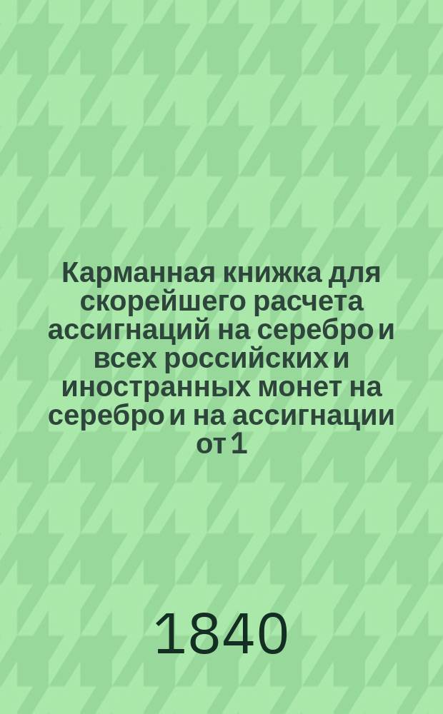 Карманная книжка для скорейшего расчета ассигнаций на серебро и всех российских и иностранных монет на серебро и на ассигнации от 1/2 копейки и до 1,000000 рублей, по установленному курсу постоянному 350 копеек за один серебряный рубль на основании высочайшего манифеста в 1-й день июля 1839 года состоявшегося
