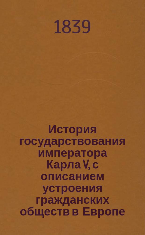 История государствования императора Карла V, с описанием устроения гражданских обществ в Европе, от разрушения Римской империи до начала шестнадцатого столетия : В 4-х т. Т. 1