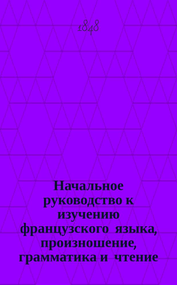 Начальное руководство к изучению французского языка, произношение, грамматика и чтение : Перепеч. для употребления в заведениях Моск. учеб. окр