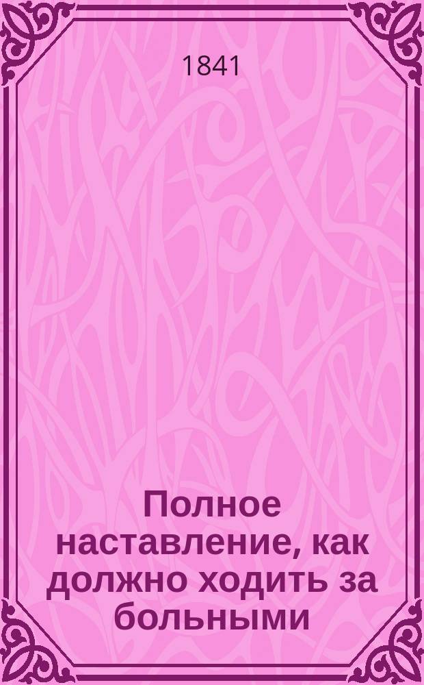 Полное наставление, как должно ходить за больными : Учеб. кн. для руководства фельдшерам, сердобол. вдовам, повив. бабкам и др. лицам, посвящающим себя хождению за больными обоего пола, в больницах и частн. домах. Ч. 1