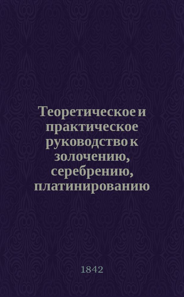 Теоретическое и практическое руководство к золочению, серебрению, платинированию, лужению и т. п. по вновь открытому гальваническому способу, введенному уже во Франции вместо обыкновенного золочения чрез огонь как дешевейшего и безопаснейшего, с присовокуплением способа отливания медалей и других изображений посредством гальванопластики и гальванографии