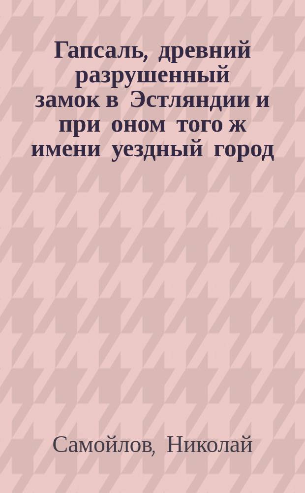 Гапсаль, древний разрушенный замок в Эстляндии и при оном того ж имени уездный город, где пользуются морскими ваннами : С видом замка и с прил. документов, относящихся к истории города