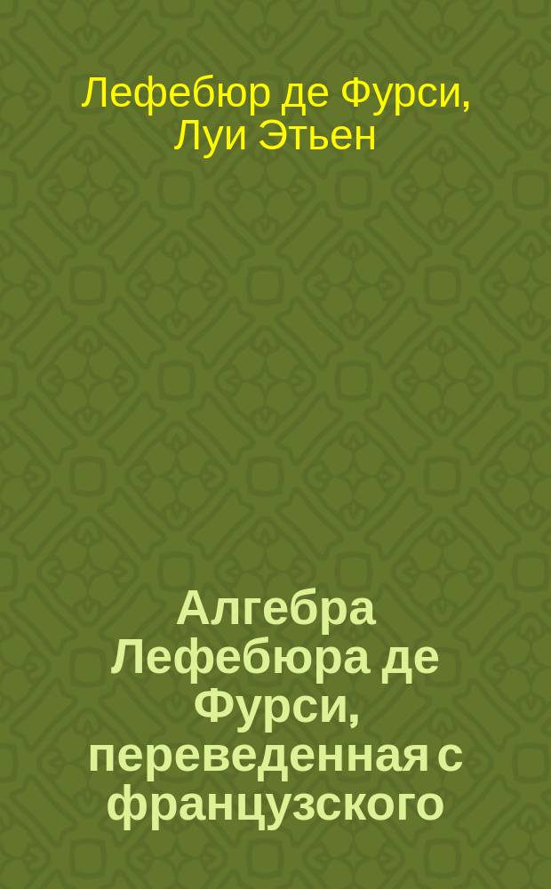 Алгебра Лефебюра де Фурси, переведенная с французского (со второго издания) [и с предисл.] А.У. : Со многими доп., из которых одни сост. переводчиком, а др. взяты из различных курсов. Ч. 1-
