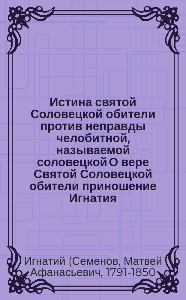 Истина святой Соловецкой обители против неправды челобитной, называемой соловецкой О вере Святой Соловецкой обители приношение Игнатия, архиеп. Донск. и Новочеркасск.