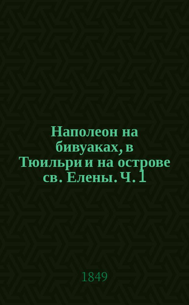 Наполеон на бивуаках, в Тюильри и на острове св. Елены. Ч. 1