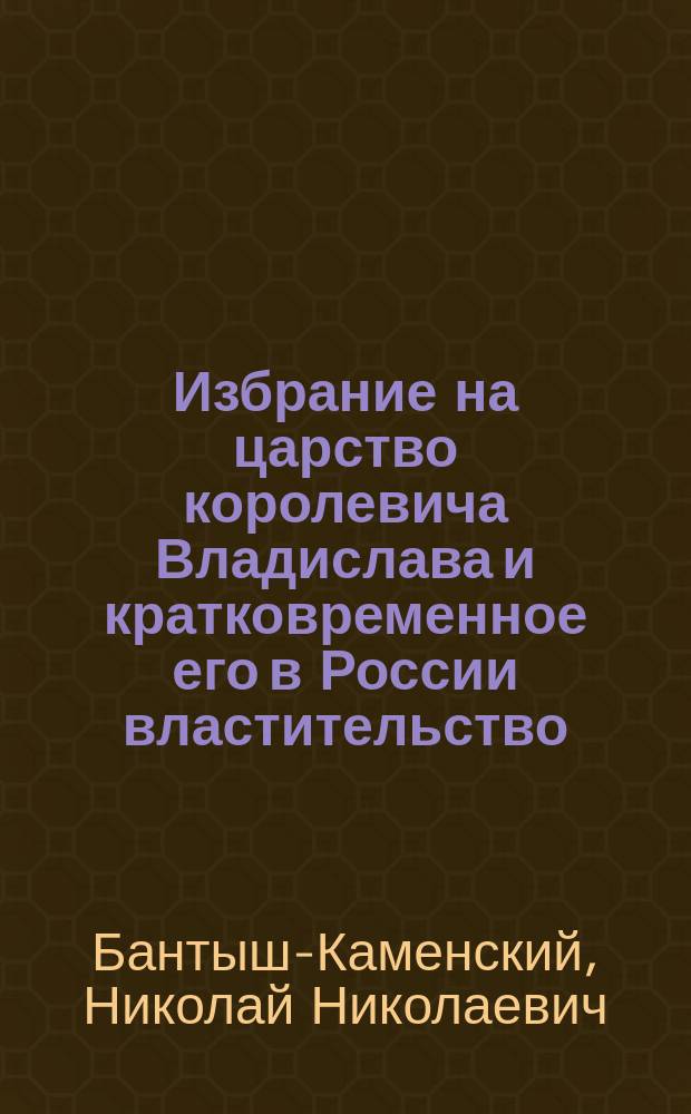 Избрание на царство королевича Владислава и кратковременное его в России властительство : (Из чтений в О-ве истории и древностей рос. при Моск. ун-те. М., 1847 № 1)