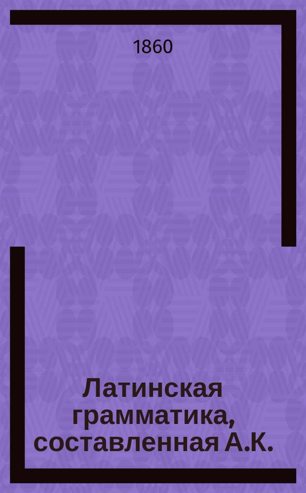 Латинская грамматика, составленная А.К.