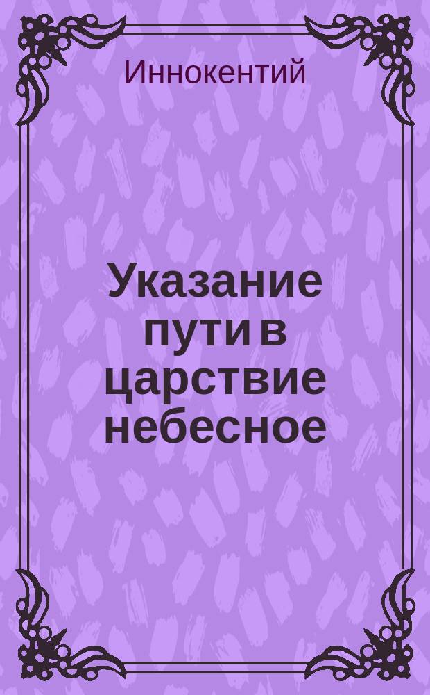 Указание пути в царствие небесное : Беседа, из поучений к новопросвещ. христианам, Ситхин. Михаило-Арханг. собора прот. Иоанна Вениаминова (что ныне преосвящ. Иннокентий, еп. Камчат., Курильск. и Алеут.)