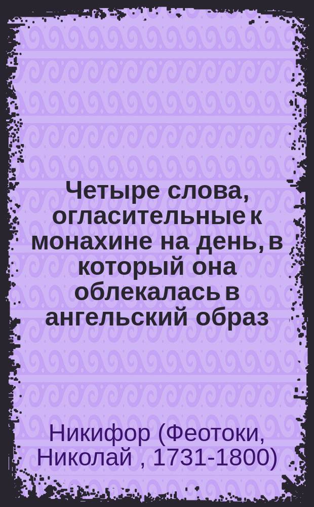 Четыре слова, огласительные к монахине на день, в который она облекалась в ангельский образ, сочиненные и говоренные 1766 года иеромонахом Никифором Феотокием, бывшем после архиепископом Астраханским и Ставропольским