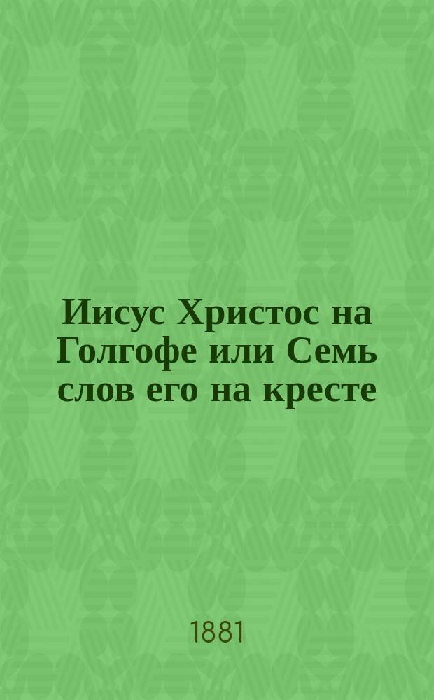 Иисус Христос на Голгофе или Семь слов его на кресте