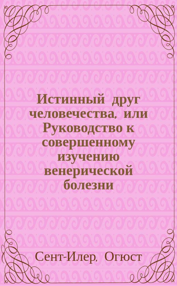 Истинный друг человечества, или Руководство к совершенному изучению венерической болезни...