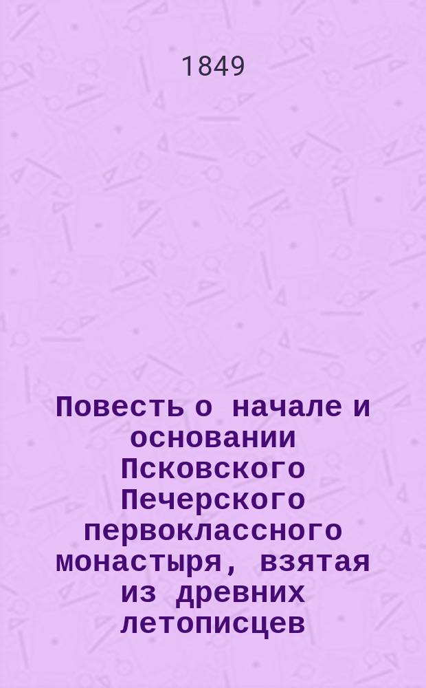 Повесть о начале и основании Псковского Печерского первоклассного монастыря, взятая из древних летописцев, обретающихся в книгохранительнице оного монастыря