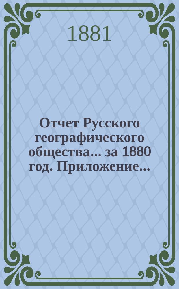 Отчет Русского географического общества... ... за 1880 год. Приложение... : I. Доклад Ревизионной комиссии, избранной для рассмотрения отчета Русского географического общества ; II. Объяснения Совета на замечания Ревизионной комиссии