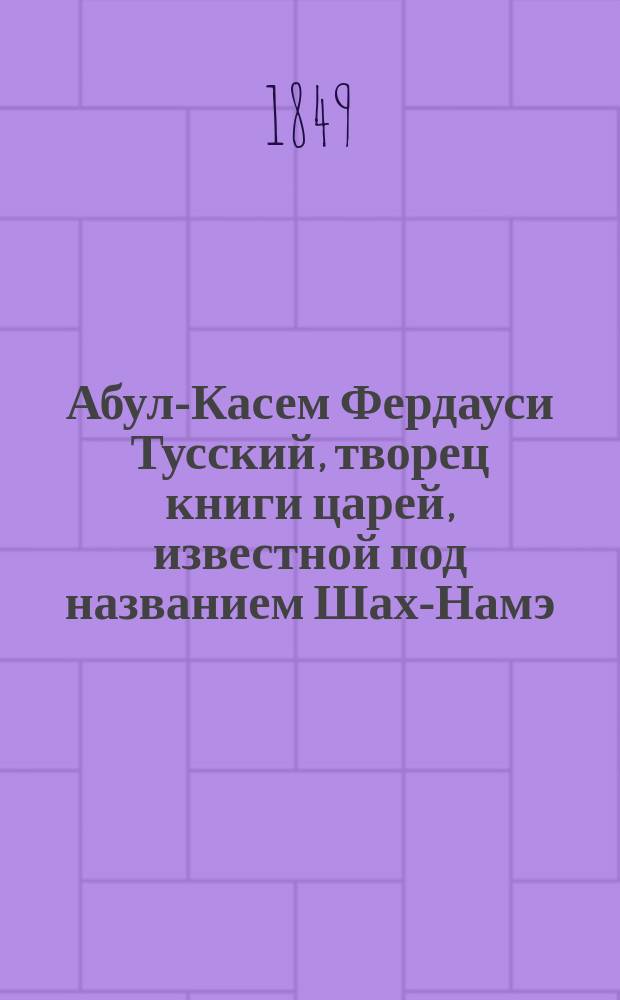 Абул-Касем Фердауси Тусский, творец книги царей, известной под названием Шах-Намэ : С присовокуплением краткого обзора истории персид. поэзии до исхода XV столетия по Р.Х. Кн. 1