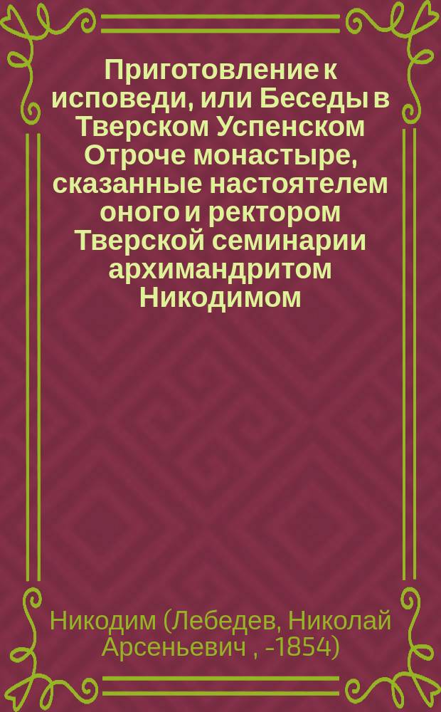 Приготовление к исповеди, или Беседы в Тверском Успенском Отроче монастыре, сказанные настоятелем оного и ректором Тверской семинарии архимандритом Никодимом, на первой неделе великого поста 1848 года