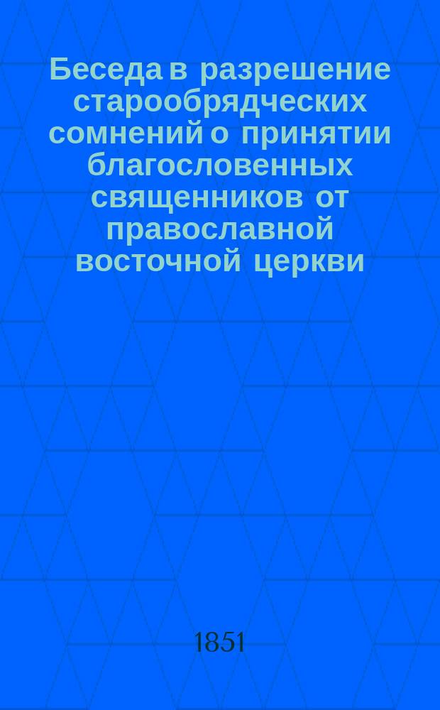 Беседа в разрешение старообрядческих сомнений о принятии благословенных священников от православной восточной церкви, представляющая доводы и свидетельства от священного писания, правил вселенских соборов, от разных старопечатных книг, старообрядцами уважаемых, и из творений достоверных церковных писателей
