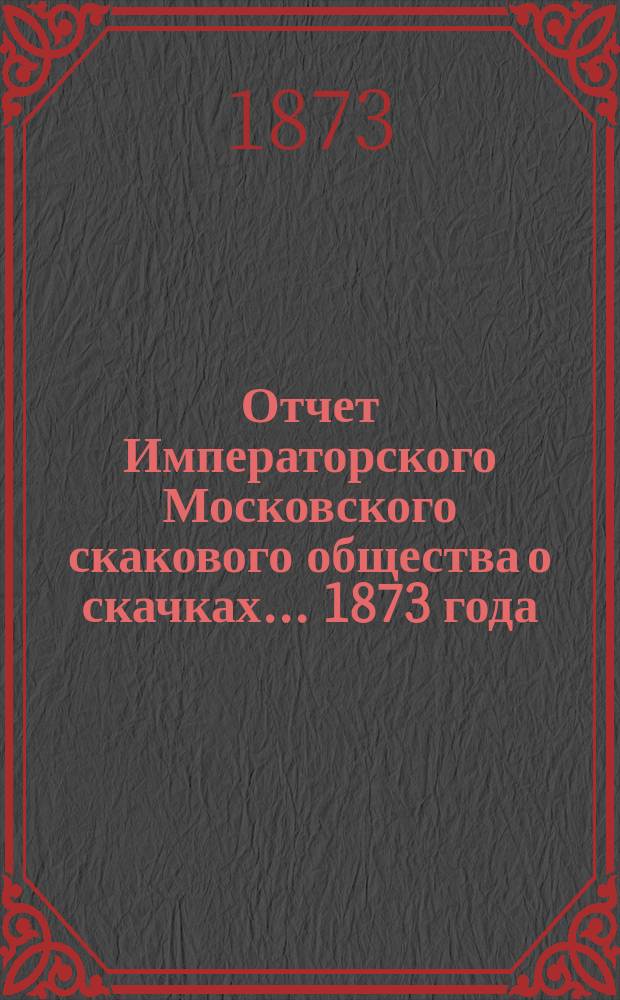 Отчет Императорского Московского скакового общества о скачках... 1873 года