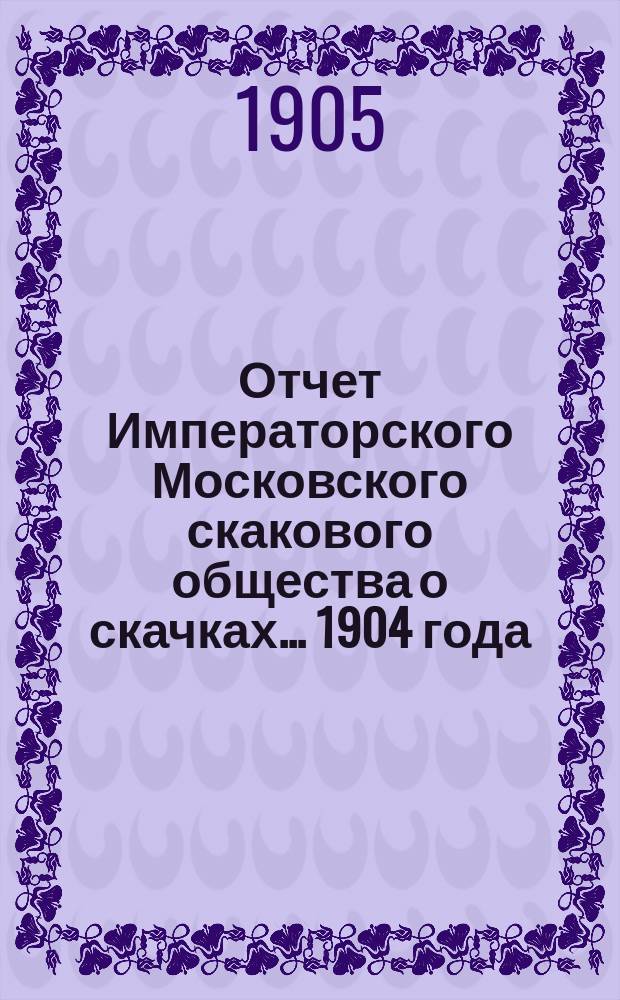 Отчет Императорского Московского скакового общества о скачках... 1904 года