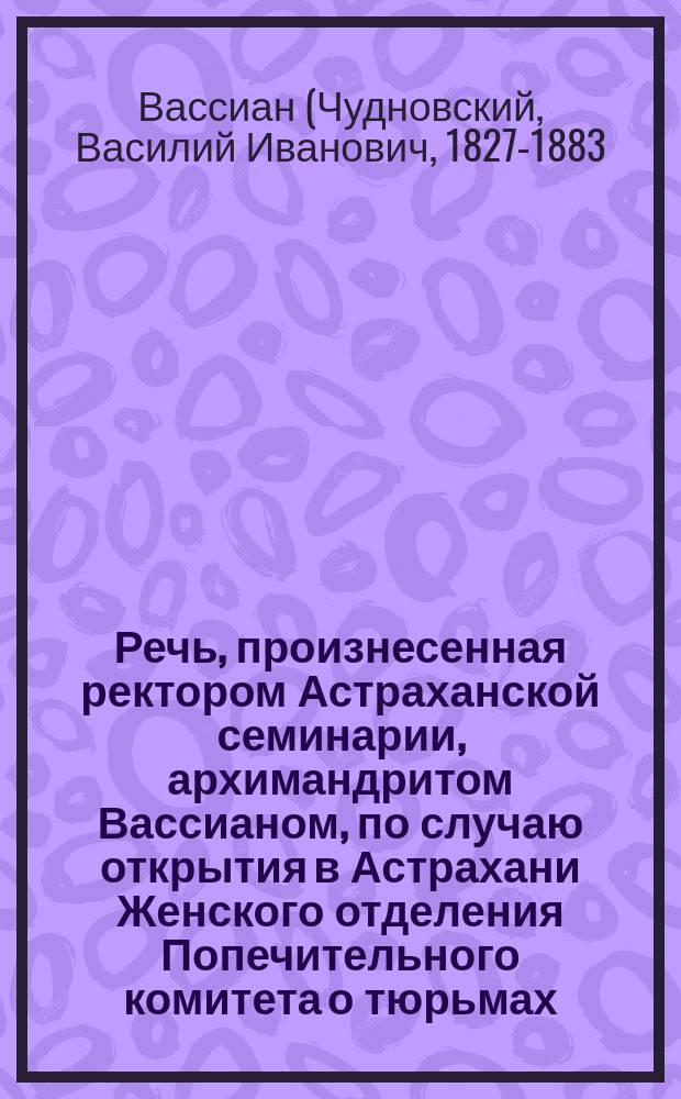 Речь, произнесенная ректором Астраханской семинарии, архимандритом Вассианом, по случаю открытия в Астрахани Женского отделения Попечительного комитета о тюрьмах