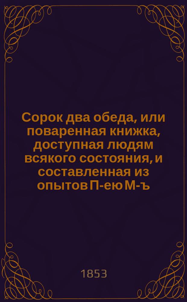 Сорок два обеда, или поваренная книжка, доступная людям всякого состояния, и составленная из опытов П-ею М-ъ