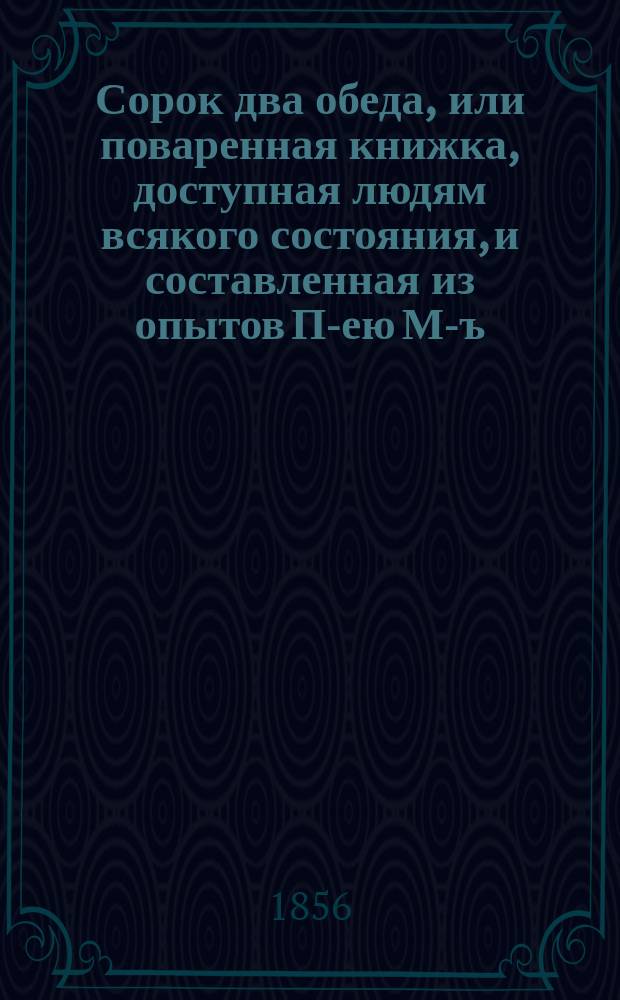 Сорок два обеда, или поваренная книжка, доступная людям всякого состояния, и составленная из опытов П-ею М-ъ