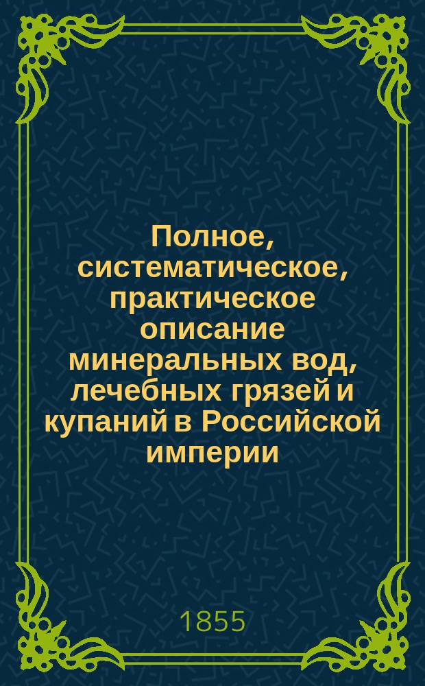Полное, систематическое, практическое описание минеральных вод, лечебных грязей и купаний в Российской империи, с присовокуплением Краткого описания известных заграничных минеральных вод и патологии хронических болезней. [Ч. 1 : Минеральные воды, лечебные грязи и купанья в Российской империи]