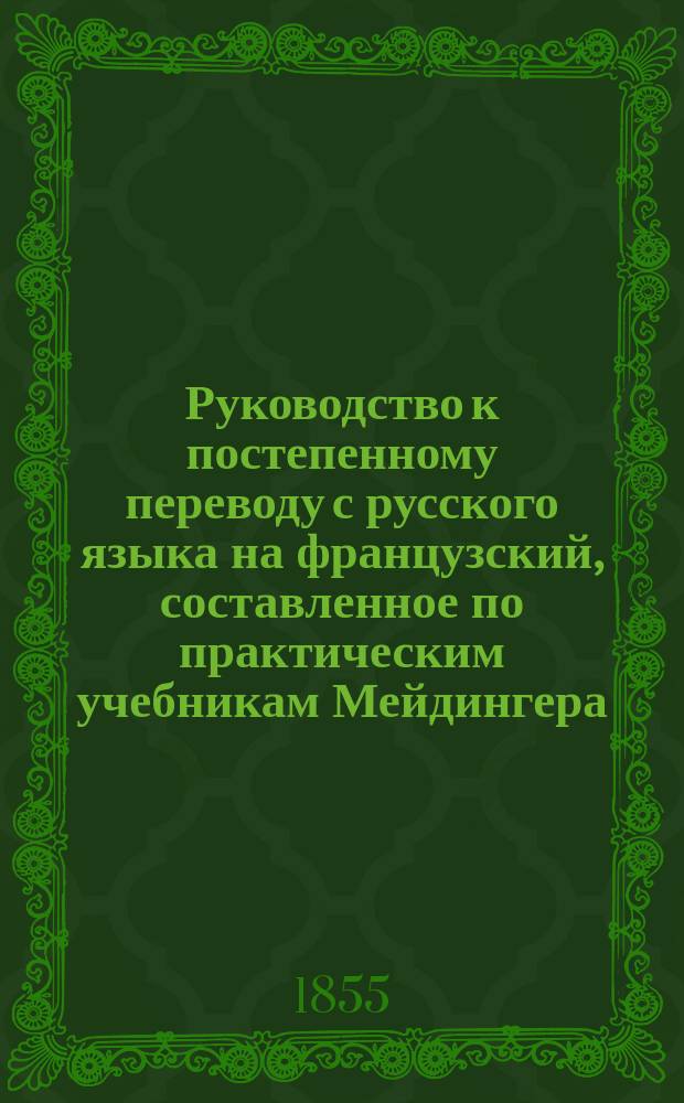 Руководство к постепенному переводу с русского языка на французский, составленное по практическим учебникам Мейдингера, Мозена, Элькана и других в этом роде сочинителей в пользу юношества учебных заведений Виленского учебного округа, учителем французского языка Мозырского дворянского училища, Карлом Гулевичем : Ч. 1-2