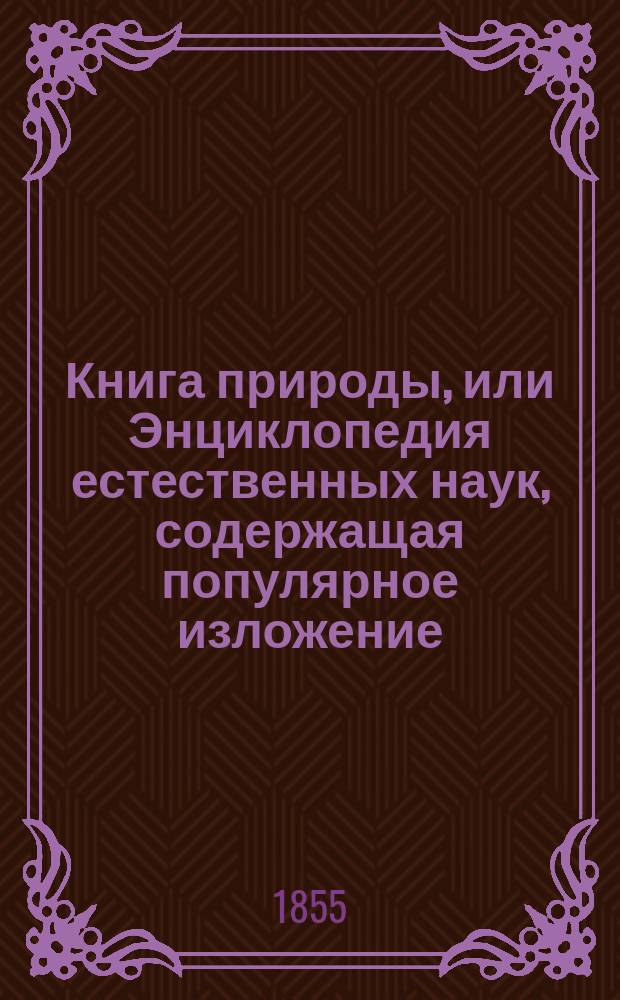 Книга природы, или Энциклопедия естественных наук, содержащая популярное изложение: физики, астрономии, химии, минералогии, геологии, физиологии, ботаники и зоологии : Посвящается всем любителям естеств. наук, преимущественно гимназиям, реал. и высш. гор. уч-щам, док. Фридрихом Шодлером, учителем естеств. наук в Ворм. гимназии, б. ассист. при хим. лаб. в Гиссене : С многими изм. и доп., преимущественно относящимися к России. Ч. 1-2