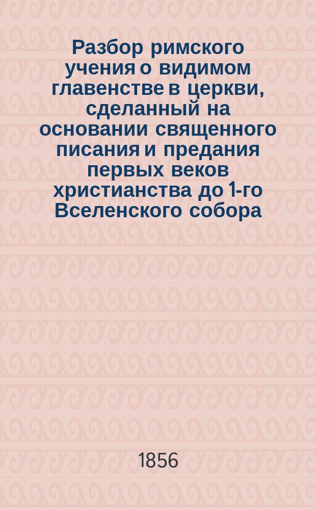 Разбор римского учения о видимом главенстве в церкви, сделанный на основании священного писания и предания первых веков христианства до 1-го Вселенского собора. Вып. 1