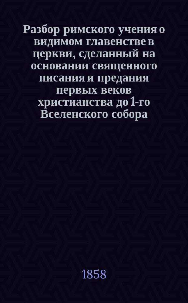 Разбор римского учения о видимом главенстве в церкви, сделанный на основании священного писания и предания первых веков христианства до 1-го Вселенского собора. Вып. 2