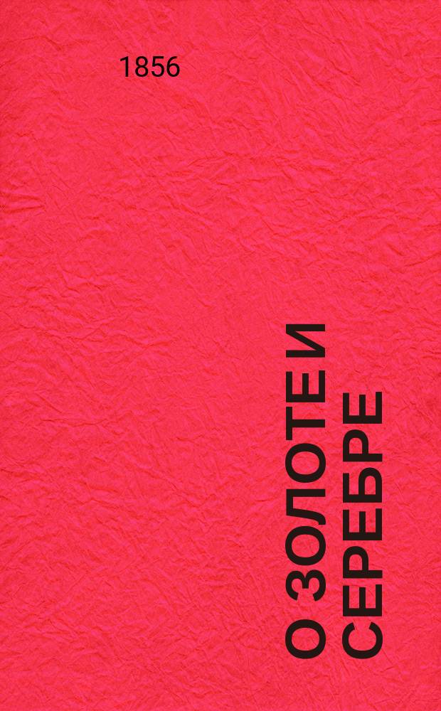 О золоте и серебре: происхождении их, количестве добытом во всех известных странах света с глубокой древности по 1855 год; ныне существующем их накоплении в главнейших государствах и взаимном отношении золота к серебру по их весу и ценности