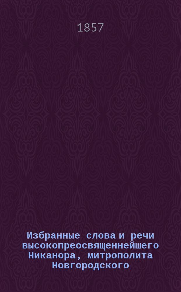 Избранные слова и речи высокопреосвященнейшего Никанора, митрополита Новгородского, С.-Петербургского, Эстляндского и Финляндского : Т. 1-. Т. 1 : Слова на святую четыредесятницу и на дни недельные