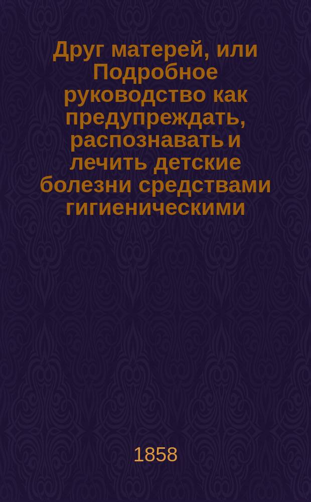 Друг матерей, или Подробное руководство как предупреждать, распознавать и лечить детские болезни средствами гигиеническими, диететическими и лекарствами простыми, домашними или такими, которые можно выписывать из аптеки без рецепта врача, и покупать в лавках : С присовокуплением употребительнейших фармацевт. лекарств, способов лечения болезней и рецептов известнейших дет. врачей. Кн. 1 : [Начальные основания детской физиологии, гигиены, диэтики и болезненные состояния новорожденных, болезни рта и пищеварительного канала]
