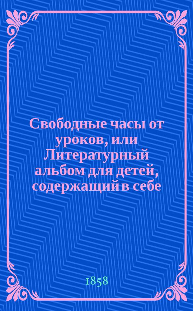 Свободные часы от уроков, или Литературный альбом для детей, содержащий в себе: краткую историю царствования дома Романовых со времени вступления на престол Михаила Феодоровича по день кончины императора Николая, оды, баллады.. : С картиною, изображающею родословное древо царствующего дома Романовых, и с 8 литогр. портр. В 2 ч. Ч. 1