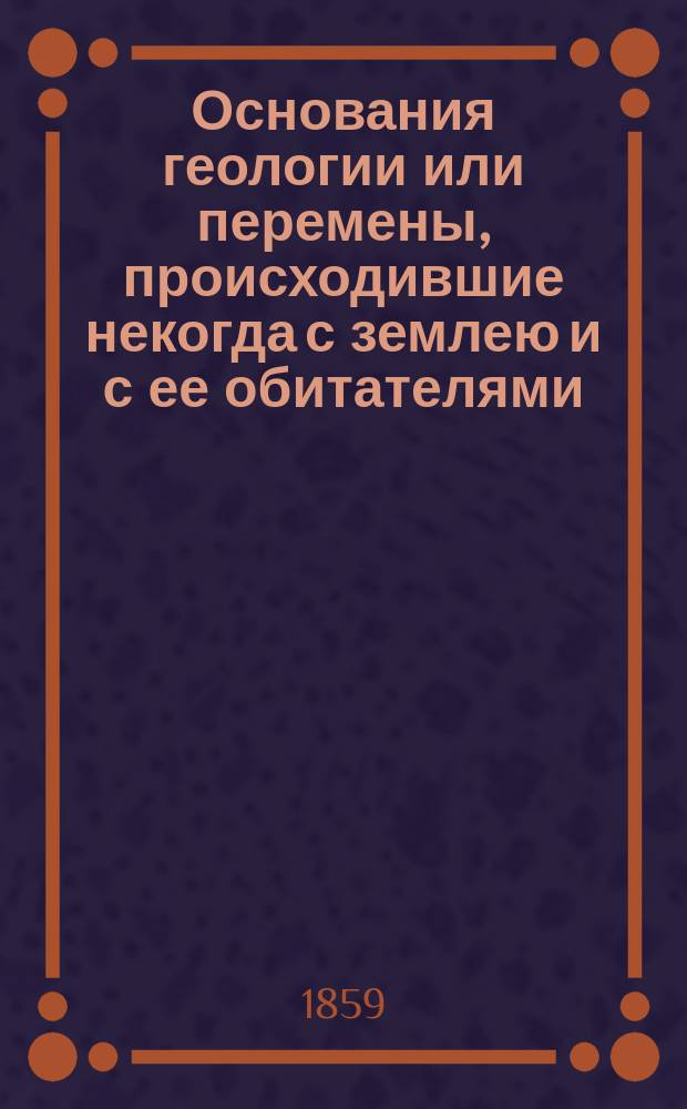 Основания геологии или перемены, происходившие некогда с землею и с ее обитателями : Пер. с 5-го изд. [1-2]. [1]