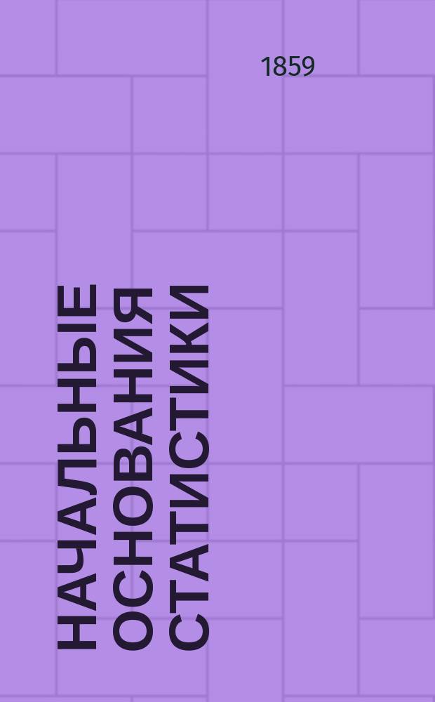 Начальные основания статистики : Общ. начала этой науки, ее классиф., метод, операции, различ. степ., вероятность !, ошибки и успехи, с прил. ее к определению фактов естест. обществ. и полит. ист. и соврем