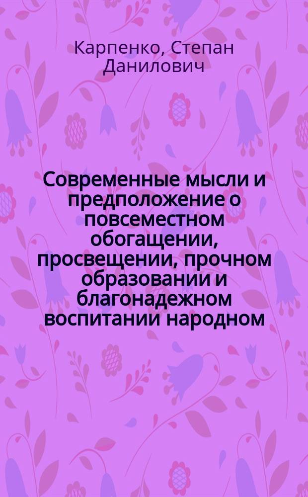 Современные мысли и предположение о повсеместном обогащении, просвещении, прочном образовании и благонадежном воспитании народном, средствами необременяющими правительство : Проект Степана Карпенко